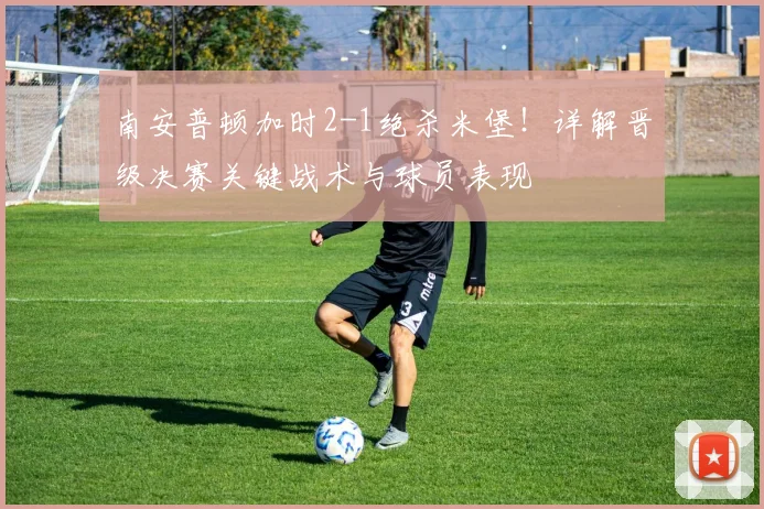 南安普顿加时2-1绝杀米堡！详解晋级决赛关键战术与球员表现