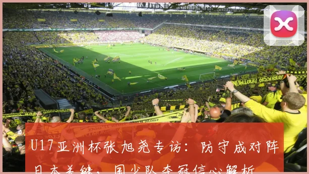 U17亚洲杯张旭尧专访：防守成对阵日本关键，国少队夺冠信心解析