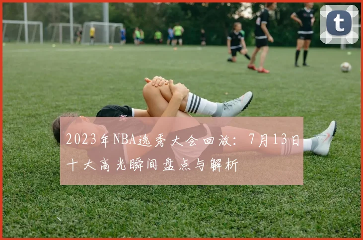 2023年NBA选秀大会回放：7月13日十大高光瞬间盘点与解析