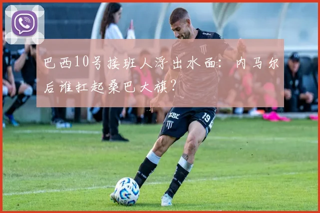 巴西10号接班人浮出水面：内马尔后谁扛起桑巴大旗？