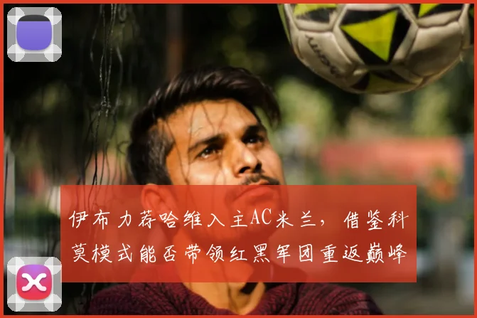 伊布力荐哈维入主AC米兰，借鉴科莫模式能否带领红黑军团重返巅峰？