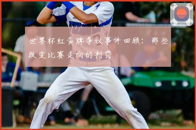 世界杯红黄牌争议事件回顾：那些改变比赛走向的判罚