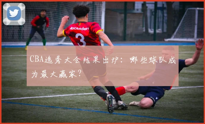 CBA选秀大会结果出炉：哪些球队成为最大赢家？