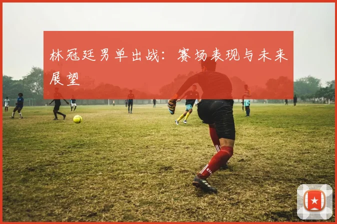 林冠廷男单出战：赛场表现与未来展望