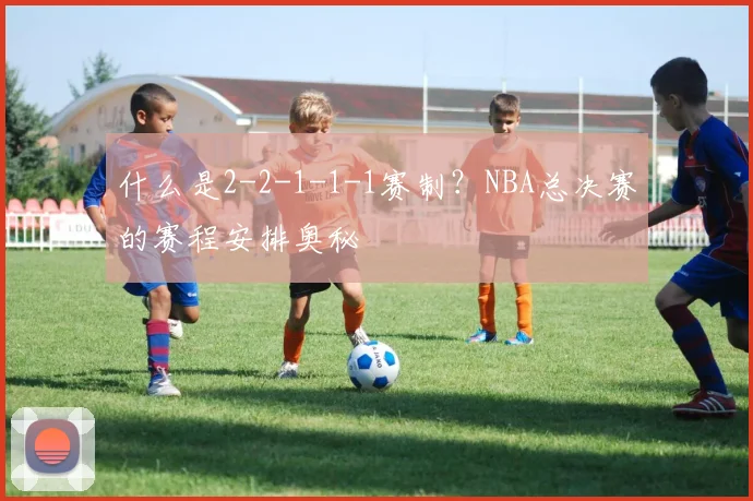 什么是2-2-1-1-1赛制？NBA总决赛的赛程安排奥秘