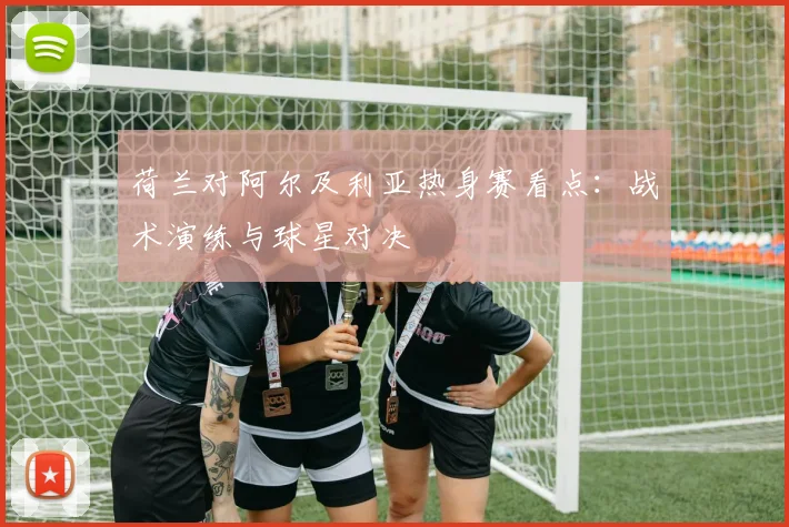 荷兰对阿尔及利亚热身赛看点:战术演练与球星对决
