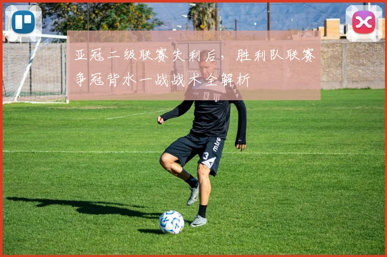 亚冠二级联赛失利后，胜利队联赛争冠背水一战战术全解析