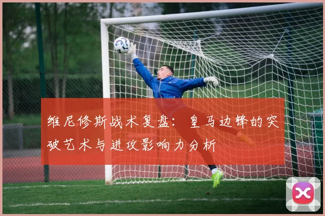 维尼修斯战术复盘：皇马边锋的突破艺术与进攻影响力分析
