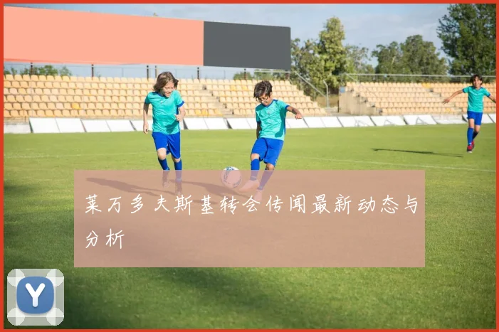 莱万多夫斯基转会传闻最新动态与分析
