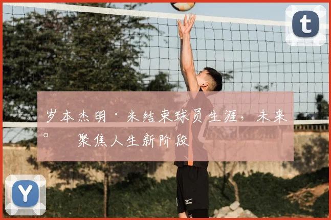 岁本杰明·米结束球员生涯，未来将聚焦人生新阶段