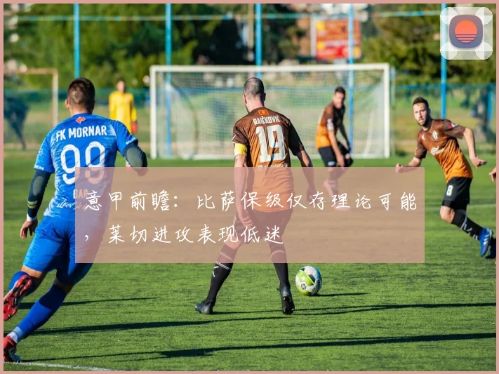 意甲前瞻：比萨保级仅存理论可能，莱切进攻表现低迷