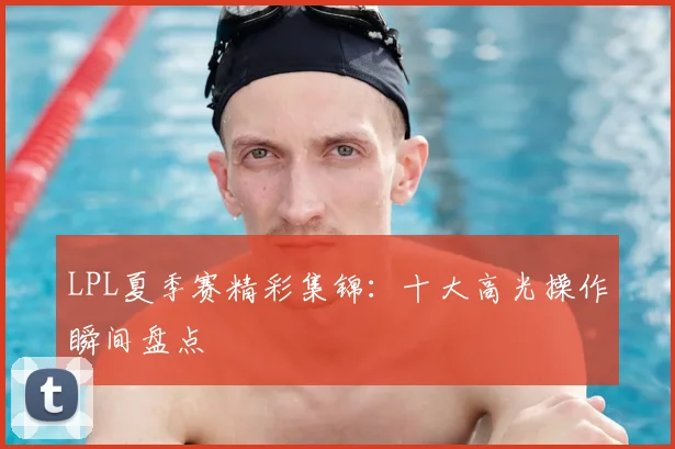 LPL夏季赛精彩集锦：十大高光操作瞬间盘点