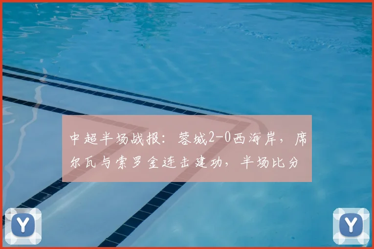 中超半场战报：蓉城2-0西海岸，席尔瓦与索罗金连击建功，半场比分解析