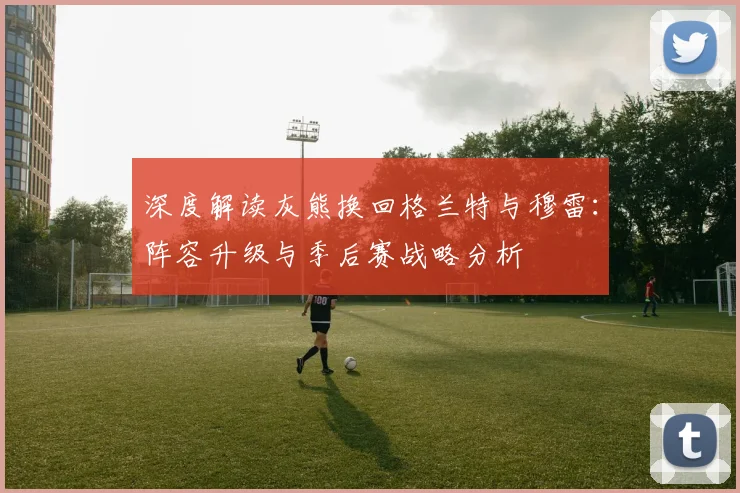 深度解读灰熊换回格兰特与穆雷：阵容升级与季后赛战略分析