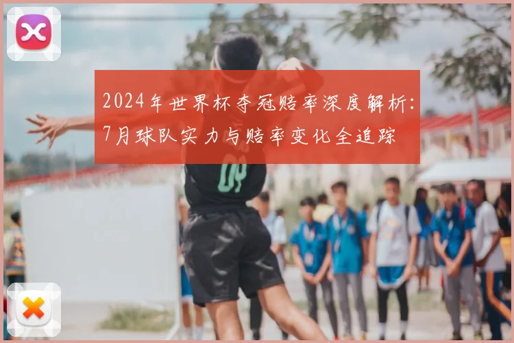 2024年世界杯夺冠赔率深度解析：7月球队实力与赔率变化全追踪