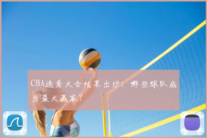 CBA选秀大会结果出炉：哪些球队成为最大赢家？