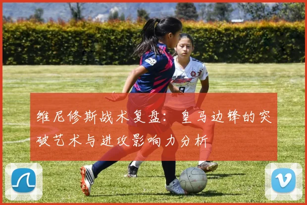 维尼修斯战术复盘：皇马边锋的突破艺术与进攻影响力分析