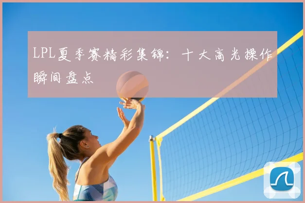 LPL夏季赛精彩集锦：十大高光操作瞬间盘点