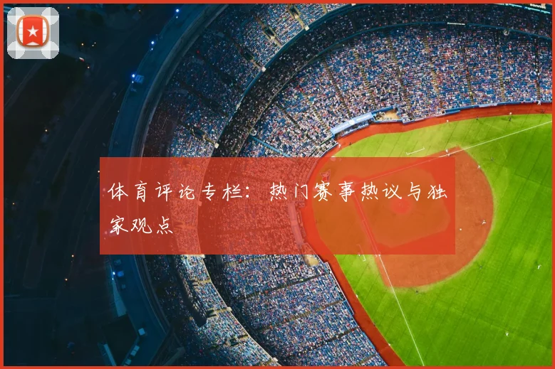体育评论专栏：热门赛事热议与独家观点