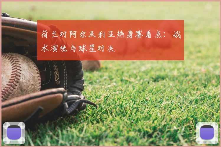 荷兰对阿尔及利亚热身赛看点:战术演练与球星对决